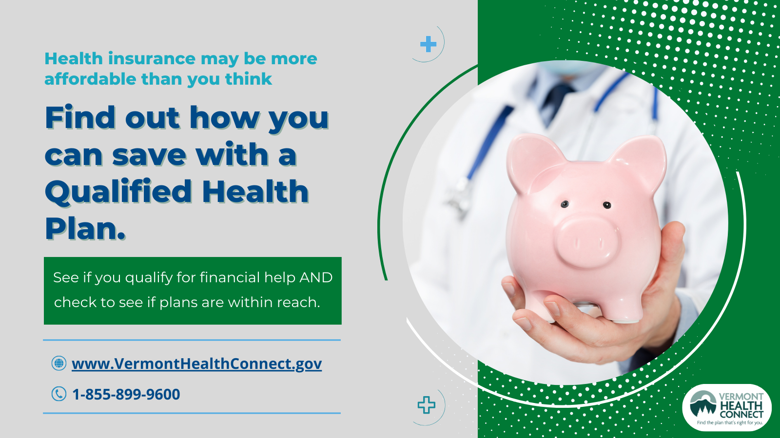Medical professional holding a piggy bank and saying that health insurance can be affordable and they should see if they qualify for financial assistance when enrolling in a Qualified Health Plan with Vermont Health Connect.